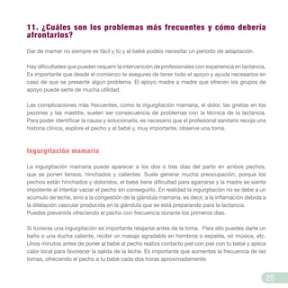 11. ¿Cuáles son los problemas más frecuentes y cómo debería
afrontarlos?
Dar de mamar no siempre es fácil y tú y el bebé podéis necesitar un periodo de adaptación.
Hay dificultades que pueden requerir la intervención de profesionales con experiencia en lactancia.
Es importante que desde el comienzo te asegures de tener todo el apoyo y ayuda necesarios en
caso de que se presente algún problema. El apoyo madre a madre que ofrecen los grupos de
apoyo puede serte de mucha utilidad.
Las complicaciones más frecuentes, como la ingurgitación mamaria, el dolor, las grietas en los
pezones y las mastitis, suelen ser consecuencia de problemas con la técnica de la lactancia.
Para poder identificar la causa y solucionarla, es necesario que el profesional sanitario recoja una
historia clínica, explore el pecho y al bebé y, muy importante, observe una toma.
Ingurgitación mamaria
La ingurgitación mamaria puede aparecer a los dos o tres días del parto en ambos pechos,
que se ponen tensos, hinchados y calientes. Suele generar mucha preocupación, porque los
pechos están hinchados y doloridos, el bebé tiene dificultad para agarrarse y la madre se siente
impotente al intentar vaciar el pecho sin conseguirlo. En realidad la ingurgitación no se debe a un
acúmulo de leche, sino a la congestión de la glándula mamaria, es decir, a la inflamación debida a
la dilatación vascular producida en la glándula que se está preparando para la lactancia.
Puedes prevenirla ofreciendo el pecho con frecuencia durante los primeros días.
Si tuvieras una ingurgitación es importante relajarse antes de la toma. Para ello puedes darte un
baño o una ducha caliente, recibir un masaje agradable en hombros o espalda, oír música, etc.
Unos minutos antes de poner al bebé al pecho realiza contacto piel con piel con tu bebé y aplica
calor local para favorecer la salida de la leche. Es importante que aumentes la frecuencia de las
tomas, ofreciendo el pecho a tu bebé cada dos horas aproximadamente.
25
 