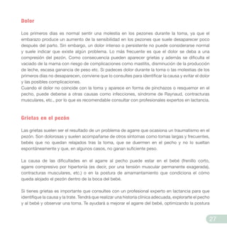 Dolor
Los primeros días es normal sentir una molestia en los pezones durante la toma, ya que el
embarazo produce un aumento de la sensibilidad en los pezones que suele desaparecer poco
después del parto. Sin embargo, un dolor intenso o persistente no puede considerarse normal
y suele indicar que existe algún problema. Lo más frecuente es que el dolor se deba a una
compresión del pezón. Como consecuencia pueden aparecer grietas y además se dificulta el
vaciado de la mama con riesgo de complicaciones como mastitis, disminución de la producción
de leche, escasa ganancia de peso etc. Si padeces dolor durante la toma o las molestias de los
primeros días no desaparecen, conviene que lo consultes para identificar la causa y evitar el dolor
y las posibles complicaciones.
Cuando el dolor no coincide con la toma y aparece en forma de pinchazos o resquemor en el
pecho, puede deberse a otras causas como infecciones, síndrome de Raynaud, contracturas
musculares, etc., por lo que es recomendable consultar con profesionales expertos en lactancia.
Grietas en el pezón
Las grietas suelen ser el resultado de un problema de agarre que ocasiona un traumatismo en el
pezón. Son dolorosas y suelen acompañarse de otros síntomas como tomas largas y frecuentes,
bebés que no quedan relajados tras la toma, que se duermen en el pecho y no lo sueltan
espontáneamente y que, en algunos casos, no ganan suficiente peso.
La causa de las dificultades en el agarre al pecho puede estar en el bebé (frenillo corto,
agarre compresivo por hipertonía (es decir, por una tensión muscular permanente exagerada),
contracturas musculares, etc.) o en la postura de amamantamiento que condiciona el cómo
queda alojado el pezón dentro de la boca del bebé.
Si tienes grietas es importante que consultes con un profesional experto en lactancia para que
identifique la causa y la trate. Tendrá que realizar una historia clínica adecuada, explorarte el pecho
y al bebé y observar una toma. Te ayudará a mejorar el agarre del bebé, optimizando la postura
27
 