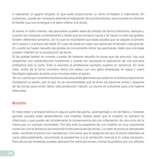o realizando un agarre dirigido, lo que suele proporcionar un alivio inmediato e importante. En
ocasiones, puede ser necesaria además la realización de una frenotomía, que consiste en eliminar
el frenillo que une la lengua o el labio inferior a la encía.
Si tienes un dolor intenso, las pezoneras pueden serte de utilidad de forma transitoria, siempre y
cuando las coloques correctamente y hasta que se corrija la causa y se hayan curado las grietas.
Existen diferentes tamaños, por lo que es importante que elijas aquella que se adapte al tamaño
de tu pezón y a la boca del bebé. En caso de duda es mejor que optes por el tamaño más grande.
En cuanto se hayan resuelto las grietas es conveniente retirar las pezoneras, dado que a la larga
pueden interferir en tu producción de leche.
Si las grietas tardan en curarse a pesar de haberse resuelto la causa que las provocó, hay que
sospechar una sobreinfección bacteriana y puede ser necesaria la aplicación de una pomada
antibiótica tras la toma. Esto lo decidirá el profesional sanitario experto en lactancia. En todo
caso, antes de la toma conviene retirar los restos con una gasa empapada en agua o suero
fisiológico aplicada durante unos minutos sobre el pezón.
Ten en cuenta que durante la lactancia las pequeñas glándulas que están en la areola proporcionan
hidratación al pezón, por lo que no es recomendable que te laves los pezones antes y despúes
de las tomas para evitar retirar esta protección natural. La ducha es suficiente para una higiene
adecuada.
Mastitis
Si notas dolor y enrojecimiento en alguna parte del pecho, acompañado o no de fiebre y malestar
general, puedes estar desarrollando una mastitis. Debes saber que la mastitis no siempre es
infecciosa y que puede ser simplemente la consecuencia de una inflamación de una zona de la
mama por un vaciado incompleto. Por eso ante la sospecha de una mastitis es muy importante
continuar con la lactancia aumentando la frecuencia de las tomas, o si esto te produce demasiado
dolor, vaciando el pecho con sacaleches. Conviene que te asegures de que el pecho afectado se
vacía adecuadamente, recurriendo al sacaleches o a la extracción manual si lo crees necesario.
Para aliviar las molestias puedes aplicarte frío entre las tomas y tomar ibuprofeno por sus efectos
28
 
