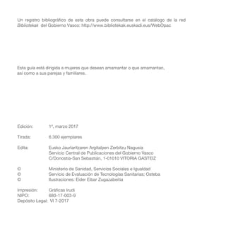 Un registro bibliográfico de esta obra puede consultarse en el catálogo de la red
Bibliotekak del Gobierno Vasco: http://www.bibliotekak.euskadi.eus/WebOpac
Esta guía está dirigida a mujeres que desean amamantar o que amamantan,
así como a sus parejas y familiares.
Edición: 	 1ª, marzo 2017
Tirada: 	 6.300 ejemplares
Edita: 	 Eusko Jaurlaritzaren Argitalpen Zerbitzu Nagusia	
Servicio Central de Publicaciones del Gobierno Vasco	
C/Donostia-San Sebastián, 1-01010 VITORIA GASTEIZ
©	 Ministerio de Sanidad, Servicios Sociales e Igualdad
©	 Servicio de Evaluación de Tecnologías Sanitarias; Osteba
©	 Ilustraciones: Eider Eibar Zugazabeitia
Impresión:	 Gráficas Irudi
NIPO: 	 680-17-003-9
Depósito Legal:	 VI 7-2017
 