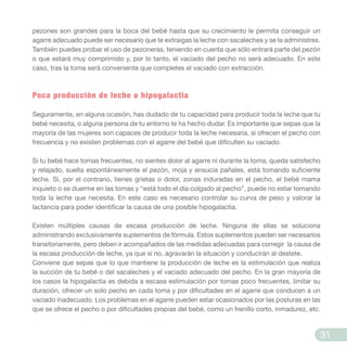 pezones son grandes para la boca del bebé hasta que su crecimiento le permita conseguir un
agarre adecuado puede ser necesario que te extraigas la leche con sacaleches y se la administres.
También puedes probar el uso de pezoneras, teniendo en cuenta que sólo entrará parte del pezón
o que estará muy comprimido y, por lo tanto, el vaciado del pecho no será adecuado. En este
caso, tras la toma será conveniente que completes el vaciado con extracción.
Poca producción de leche o hipogalactia
Seguramente, en alguna ocasión, has dudado de tu capacidad para producir toda la leche que tu
bebé necesita, o alguna persona de tu entorno te ha hecho dudar. Es importante que sepas que la
mayoría de las mujeres son capaces de producir toda la leche necesaria, si ofrecen el pecho con
frecuencia y no existen problemas con el agarre del bebé que dificulten su vaciado.
Si tu bebé hace tomas frecuentes, no sientes dolor al agarre ni durante la toma, queda satisfecho
y relajado, suelta espontáneamente el pezón, moja y ensucia pañales, está tomando suficiente
leche. Si, por el contrario, tienes grietas o dolor, zonas induradas en el pecho, el bebé mama
inquieto o se duerme en las tomas y “está todo el día colgado al pecho”, puede no estar tomando
toda la leche que necesita. En este caso es necesario controlar su curva de peso y valorar la
lactancia para poder identificar la causa de una posible hipogalactia.
Existen múltiples causas de escasa producción de leche. Ninguna de ellas se soluciona
administrando exclusivamente suplementos de fórmula. Estos suplementos pueden ser necesarios
transitoriamente, pero deben ir acompañados de las medidas adecuadas para corregir la causa de
la escasa producción de leche, ya que si no, agravarán la situación y conducirán al destete.
Conviene que sepas que lo que mantiene la producción de leche es la estimulación que realiza
la succión de tu bebé o del sacaleches y el vaciado adecuado del pecho. En la gran mayoría de
los casos la hipogalactia es debida a escasa estimulación por tomas poco frecuentes, limitar su
duración, ofrecer un solo pecho en cada toma y por dificultades en el agarre que conducen a un
vaciado inadecuado. Los problemas en el agarre pueden estar ocasionados por las posturas en las
que se ofrece el pecho o por dificultades propias del bebé, como un frenillo corto, inmadurez, etc.
31
 