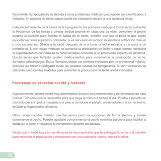 Raramente, la hipogalactia es debida a otros problemas médicos que pueden ser identificados y
tratados. En algunos de estos casos puede ser necesario recurrir a una lactancia mixta.
Independientemente de la causa de la hipogalactia, las primeras medidas a tomar serán aumentar
la frecuencia de las tomas y ofrecer ambos pechos en cada una de ellas, comprimir el pecho
durante la succión para facilitar la salida de la leche, permitir que sea el bebé el que suelte
espontáneamente el pezón y completar, si es necesario el vaciado mediante la extracción manual
o con sacaleches. Ofrece a tu bebé después de una toma la leche extraída y consulta a un
profesional. Si con estas medidas no aumenta la producción de leche y sigue siendo necesaria
la suplementación con fórmula es recomendable consultar a un profesional experto en lactancia.
Quizás sepas que también existen medicamentos para incrementar la producción de leche,
llamados galactogogos. Estos fármacos deben ser siempre indicados por un profesional médico,
despúes de haber investigado todas las posibles causas de hipogalactia. Si son necesarios se
utilizarán junto con las medidas para aumentar la producción de leche arriba indicadas.
Problemas en el recién nacido y lactante
Algunos recién nacidos están muy adormilados durante los primeros días y no se despiertan para
mamar. Conviene que le despiertes para que haga al menos 8 tomas al día. Prueba a ponerlo en
contacto piel con piel, a masajear sus pies, a cambiarle el pañal o a desnudarle, y si es necesario,
ayúdale a engancharse al pecho.
Otros recién nacidos maman con frecuencia pero no succionan de forma efectiva y suelen
dormirse en el pecho. Puedes ayudarle comprimiendo el pecho mientras succiona para facilitar la
salida de la leche y relajando la compresión durante las pausas.
Hasta que tu bebé haga tomas eficaces es recomendable que te extraigas la leche o el calostro
para estimular la producción y ofrecérselo con una cucharita, vasito, jeringa o tetina.
32
 