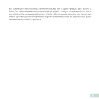 Los lactantes con frenillo corto pueden tener dificultad con el agarre y producir dolor durante la
toma. Esta dificultad puede compensarse si se les ayuda a conseguir un agarre profundo, con lo
que disminuye la compresión del pezón y el dolor. Además pueden necesitar más tiempo para
mamar y puedes ayudarle comprimiendo el pecho durante la succión. En algunos casos puede
ser necesaria la corrección quirúrgica.
33
 