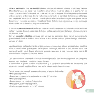 Para la extracción con sacaleches puedes usar un sacaleches manual o eléctrico. Existen
diferentes tamaños de copa y es importante elegir el que mejor se adapte a tu pecho. Ten en
cuenta que la extracción no debe ser dolorosa y el pezón no debe rozar contra las paredes del
embudo durante el bombeo. Como ya hemos comentado, la cantidad de leche que obtengas
va a depender de muchos factores. Puede que al principio solo extraigas unas gotas. No te
desanimes, y recuerda que eso no refleja la cantidad de leche que produces, y con las sucesivas
extracciones irás obteniendo mayores volúmenes.
Si utilizas un extractor manual, coloca la copa del tamaño adecuado y comienza con extracciones
cortas y rápidas. Cuando veas algo de leche, realiza aspiraciones más largas y lentas, siempre
sin producir dolor.
Con un extractor eléctrico, empieza con un nivel de aspiración bajo, para ir aumentándolo
gradualmente hasta el máximo vacío en que te encuentres cómoda y la leche fluya libremente,
siempre sin dolor.
La extracción se realiza alternando ambos pechos, a menos que utilices un sacaleches eléctrico
doble. Cuando notes que el goteo de un pecho disminuye, estimula el otro pecho e inicia una
nueva extracción en él. Repite el mismo proceso, unas dos o tres veces en cada pecho. El
procedimiento completo dura unos 30 min.
Con los sacaleches bilaterales se realiza el mismo proceso, pero en ambos pechos a la vez por lo
que son más efectivos y requieren menos tiempo.
Si comprimes el pecho durante la extracción, y si completas el vaciado del sacaleches con
extracción manual, puedes obtener más leche e incrementar tu producción.
Para la extracción manual, una vez estimulada la bajada de la leche:
• Masajea los pechos.
• Exprime o bombea cada pecho alrededor de 5-7 minutos.
• Masajea los pechos.
• Exprime cada pecho otros 3-5 minutos.
• Masajear nuevamente los pechos.
• Vuelve a exprimir cada pecho 3-5 minutos.
35
 