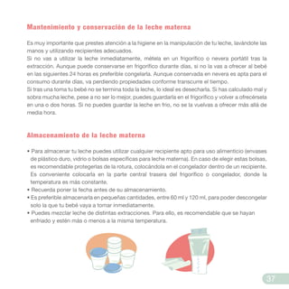 Mantenimiento y conservación de la leche materna
Es muy importante que prestes atención a la higiene en la manipulación de tu leche, lavándote las
manos y utilizando recipientes adecuados.
Si no vas a utilizar la leche inmediatamente, métela en un frigorífico o nevera portátil tras la
extracción. Aunque puede conservarse en frigorífico durante días, si no la vas a ofrecer al bebé
en las siguientes 24 horas es preferible congelarla. Aunque conservada en nevera es apta para el
consumo durante días, va perdiendo propiedades conforme transcurre el tiempo.
Si tras una toma tu bebé no se termina toda la leche, lo ideal es desecharla. Si has calculado mal y
sobra mucha leche, pese a no ser lo mejor, puedes guardarla en el frigorífico y volver a ofrecérsela
en una o dos horas. Si no puedes guardar la leche en frio, no se la vuelvas a ofrecer más allá de
media hora.
Almacenamiento de la leche materna
• Para almacenar tu leche puedes utilizar cualquier recipiente apto para uso alimenticio (envases
de plástico duro, vidrio o bolsas específicas para leche materna). En caso de elegir estas bolsas,
es recomendable protegerlas de la rotura, colocándola en el congelador dentro de un recipiente.
Es conveniente colocarla en la parte central trasera del frigorífico o congelador, donde la
temperatura es más constante.
• Recuerda poner la fecha antes de su almacenamiento.
• Es preferible almacenarla en pequeñas cantidades, entre 60 ml y 120 ml, para poder descongelar
solo la que tu bebé vaya a tomar inmediatamente.
• Puedes mezclar leche de distintas extracciones. Para ello, es recomendable que se hayan
enfriado y estén más o menos a la misma temperatura.
37
 