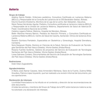 Autoría
Grupo de trabajo
Adelina García Roldán, Enfermera pediátrica, Consultora Certificada en Lactancia Materna
(IBCLC) y Responsable de la Consulta de Lactancia de la OSI Barakaldo-Sestao, Bizkaia.
Edurne Guerrero Etxeberria, Monitora de la Liga de la Leche, San Sebastián, Gipuzkoa,
Maria Teresa Hernández Aguilar, Pediatra, Consultora certificada en lactancia materna (IBCLC)
y Responsable de la Unidad de Lactancia Materna, Departamento de Salud de Valencia-Dr.
Peset. Coordinadora Nacional de la IHAN.
Catalina Legarra Pellicer, Matrona, Hospital de Mendaro, Bizkaia.
Belén Martínez-Herrera Merino, Pediatra de Atención Primaria, y Consultora Certificada en
Lactancia Materna (IBCLC). Centro de Salud de Cazoña, Santander. Clínica de lactancia Ama-
manta.
Rosario Quintana Pantaleón, Especialista en Obstetricia y Ginecología, Hospital Sierrallana,
Cantabria.
Nora Ibargoyen Roteta. Doctora en Ciencias de la Salud, Servicio de Evaluación de Tecnolo-
gías Sanitarias del País Vasco (Osteba), Vitoria-Gasteiz (Araba/Álava).
Rosana Fuentes Gutiérrez, Gestora de proyectos del Servicio de Evaluación de Tecnologías
Sanitarias del País Vasco (Osteba), Vitoria-Gasteiz (Araba/Álava).
Lorea Galnares Cordero, Documentalista del Servicio de Evaluación de Tecnologías Sanitarias
del País Vasco (Osteba), Vitoria-Gasteiz (Araba/Álava).
Ilustraciones
Eider Eibar Zugazabeitia.
Agradecimientos
A Maria José Alamar Casares, Idoia Armendáriz Mántaras, Sarai de la Fuente, Zulema Millás
Graullera, Patricia López Izquierdo, que han realizado una revisión informal del documento, por
sus aportaciones.
Declaración de intereses
La entidad financiadora no ha influido en el contenido y dirección de las recomendaciones de
este documento.
A todas las autoras y miembros del Grupo de Trabajo de la GPC sobre lactancia materna se les
ha solicitado una declaración de intereses.
 