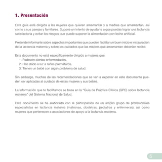 1. Presentación
Esta guía está dirigida a las mujeres que quieren amamantar y a madres que amamantan, así
como a sus parejas y familiares. Supone un intento de ayudarte a que puedas lograr una lactancia
satisfactoria y evitar los riesgos que puede suponer la alimentación con leche artificial.
Pretende informarte sobre aspectos importantes que pueden facilitar un buen inicio e instauración
de la lactancia materna y sobre los cuidados que las madres que amamantan deberían recibir.
Este documento no está específicamente dirigido a mujeres que:
1. Padecen ciertas enfermedades.
2. Han dado a luz a niños prematuros.
3. Tienen un bebé con algún problema de salud.
Sin embargo, muchas de las recomendaciones que se van a exponer en este documento pue-
den ser aplicadas al cuidado de estas mujeres y sus bebés.
La información que te facilitamos se basa en la “Guía de Práctica Clínica (GPC) sobre lactancia
materna” del Sistema Nacional de Salud.
Este documento se ha elaborado con la participación de un amplio grupo de profesionales
especialistas en lactancia materna (matronas, obstetras, pediatras y enfermeras), así como
mujeres que pertenecen a asociaciones de apoyo a la lactancia materna.
5
 
