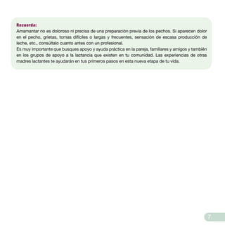 7
Recuerda:
Amamantar no es doloroso ni precisa de una preparación previa de los pechos. Si aparecen dolor
en el pecho, grietas, tomas difíciles o largas y frecuentes, sensación de escasa producción de
leche, etc., consúltalo cuanto antes con un profesional.
Es muy importante que busques apoyo y ayuda práctica en la pareja, familiares y amigos y también
en los grupos de apoyo a la lactancia que existen en tu comunidad. Las experiencias de otras
madres lactantes te ayudarán en tus primeros pasos en esta nueva etapa de tu vida.
 