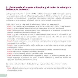 3. ¿Qué debería ofrecerme el hospital y el centro de salud para
favorecer la lactancia?
La Organización Mundial de la Salud (OMS) y UNICEF lanzaron en 1991 una Iniciativa para la
Humanización de la Asistencia al Nacimiento y la Lactancia (IHAN) con el objetivo de animar a los
hospitales, servicios de salud, y en particular a las salas de maternidad a adoptar prácticas que
protejan, promuevan y apoyen la lactancia materna exclusiva desde el nacimiento.
Según esa iniciativa, la maternidad en la que vayas a dar luz a tu bebé debería:
Paso 1: Disponer de una normativa escrita de lactancia que fuera conocida por todo el personal.
Paso 2: Capacitar a todo el personal para que pueda poner en práctica la normativa.
Paso 3: Informar a todas las embarazadas sobre los riesgos de no amamantar y manejo de la
lactancia para facilitar el mejor inicio tras el parto.
Paso 4: Ayudar a las madres a iniciar la lactancia tras el parto, facilitar la colocación de los
bebés en contacto piel con piel y alentar a las madres cuándo están listos sus bebés para
amamantar, ofreciendo su ayuda en caso necesario.
Paso 5: Mostrar a las madres cómo amamantar y cómo mantener la lactancia incluso si tienen
que separarse de sus hijos.
Paso 6: No dar otro alimento a los recién nacidos que no sea leche materna, a no ser que haya
una indicación médica.
Paso 7: Practicar el alojamiento conjunto (madres y recién nacidos juntos las 24 horas).
Paso 8: Alentar a las madres a amamantar a demanda.
Paso 9: No dar biberones, tetinas o chupetes a niños amamantados.
Paso 10: Fomentar el establecimiento de grupos de apoyo a la lactancia y procurar que las
madres se pongan en contacto con ellos a su salida del hospital (y ofrecer los recursos de
apoyo a la lactancia que existan en su área).
Del mismo modo, en el Centro de Salud en el que vayas a realizar el seguimiento y el de tu
bebé:
Paso 1: Debería existir una normativa escrita relativa a la lactancia natural conocida por todo
el personal del centro.
8
 