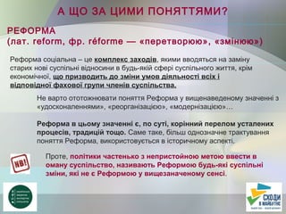 А ЩО ЗА ЦИМИ ПОНЯТТЯМИ?
РЕФОРМА
(лат. reform, фр. réforme — «перетворюю», «змінюю»)
Реформа соціальна – це комплекс заходів, якими вводяться на заміну
старих нові суспільні відносини в будь-якій сфері суспільного життя, крім
економічної, що призводить до зміни умов діяльності всіх і
відповідної фахової групи членів суспільства.
Не варто ототожнювати поняття Реформа у вищенаведеному значенні з
«удосконаленнями», «реорганізацією», «модернізацією»…
Реформа в цьому значенні є, по суті, корінний перелом усталених
процесів, традицій тощо. Саме таке, більш однозначне трактування
поняття Реформа, використовується в історичному аспекті.
Проте, політики частенько з непристойною метою ввести в
оману суспільство, називають Реформою будь-які суспільні
зміни, які не є Реформою у вищезаначеному сенсі.
 