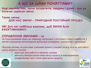А ЩО ЗА ЦИМИ ПОНЯТТЯМИ?
Нові перспективи, зміни пріоритетів, завдань і цілей – все це
означає серйозні зміни.
Таким чином,
ДЛЯ НАС ЗМІНИ – ПРИРОДНІЙ ПОСТІЙНИЙ ПРОЦЕС
NB! Для нас найбільш важливо, щоб ЗМІНИ були
ЕФЕКТИВНИМИ!!!
УПРАВЛІННЯ ЗМІНАМИ – це
 структурований підхід до переходу організації з поточного стану в майбутнє з
метою отримання запланованих вигод для споживача, суспільства і організації.
процес впливу на ключових учасників проекту (людей) на всіх етапах життєвого
циклу проекту з метою:
 адаптації для роботи в змінених умовах;
 звичного використання ними вигод проекту в повсякденному
професійному житті після закінчення проекту.
 
