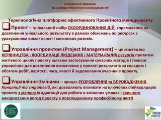 УПРАВЛІННЯ ЗМІНАМИ
На ОСНОВІ ПРОЕКТНОГО МЕНЕДЖМЕНТУ
Термінологічна платформа ефективного Проектного менеджменту
Проект – унікальний набір СКООРДИНОВАНИХ ДІЙ, спрямованих на
досягнення унікального результату в рамках обмежень по ресурсах з
урахуванням вимог якості і можливих ризиків.
Управління проектом (Project Management) – це мистецтво
КЕРІВНИЦТВА і КООРДИНАЦІЇ ЛЮДСЬКИХ і МАТЕРІАЛЬНИХ ресурсів протягом
життєвого циклу проекту шляхом застосування сучасних методів і техніки
управління для досягнення визначених у проекті результатів за складом і
обсягом робіт, вартості, часу, якості й задоволення учасників проекту.
Управління Змінами – процес РОЗРОБЛЕННЯ та ВПРОВАДЖЕННЯ
Концепції та стратегій, які дозволяють впливати на ключових стейкхолдерів
проекту з метою їх адаптації для роботи в змінених умовах і звичного
використання вигод проекту в повсякденному професійному житті
 