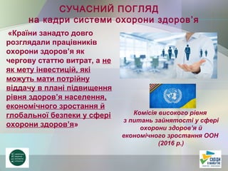 «Країни занадто довго
розглядали працівників
охорони здоров’я як
чергову статтю витрат, а не
як мету інвестицій, які
можуть мати потрійну
віддачу в плані підвищення
рівня здоров’я населення,
економічного зростання й
глобальної безпеки у сфері
охорони здоров’я»
СУЧАСНИЙ ПОГЛЯД
на кадри системи охорони здоров’я
Комісія високого рівня
з питань зайнятості у сфері
охорони здоров’я й
економічного зростання ООН
(2016 р.)
 