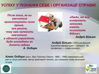 УСПІХУ У ПІЗНАННІ СЕБЕ і ОРГАНІЗАЦІЇ СПРАВИ!
Після того, як ви
навчитеся
організовувати свою
працю,
все решта,
чому вам належить
навчитися
в області управління,
буде виглядати як
дитяча забава
А. Осборн
Алекс Осборн (англ. Alex Faickney Osborn, 1888 – 1966) американський
діяч в галузі реклами, автор креативної техніки, що отримала назву мозковий
штурм.
«Люди, які все
вимірюють
грошима,
мають
психологію
бідних»
Андрій Більжо
Андрій Більжо (1953) російський
художник-карикатурист, гуморист. За
професією — лікар-психіатр.
 