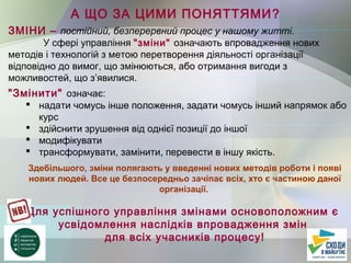 А ЩО ЗА ЦИМИ ПОНЯТТЯМИ?
ЗМІНИ – постійний, безперервний процес у нашому житті.
У сфері управління "зміни" означають впровадження нових
методів і технологій з метою перетворення діяльності організації
відповідно до вимог, що змінюються, або отримання вигоди з
можливостей, що з’явилися.
"Змінити" означає:
 надати чомусь інше положення, задати чомусь інший напрямок або
курс
 здійснити зрушення від однієї позиції до іншої
 модифікувати
 трансформувати, замінити, перевести в іншу якість.
Здебільшого, зміни полягають у введенні нових методів роботи і появі
нових людей. Все це безпосередньо зачіпає всіх, хто є частиною даної
організації.
Для успішного управління змінами основоположним є
усвідомлення наслідків впровадження змін
для всіх учасників процесу!
 