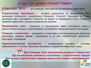А ЩО ЗА ЦИМИ ПОНЯТТЯМИ?
КОМАНДА ЗМІН – це команда, яка здатна на високому рівні бути:
Стратегічним партнером – активно долучитися до формування Місії
організації (спільноти), розроблення Концепції, Стратегії, Програми та Плану
реалізації змін; каскадувати Стратегію на підцілі та індивідуальні ролі, готувати і
приймати ефективні і досяжні управлінські рішення.
Провідником змін – ініціювати та підтримувати зміни, інтегрувати зміни в
реальні бізнес-процеси, примножувати та розвивати людський капітал організації.
Творцем «чемпіонів» – працювати з талантами та інтелектуальним капіталом
організації, сприяти змінам і донесенню їх до всіх співробітників організації,
партнерів, споживачів.
Адміністративним експертом – координувати процеси і системи,
забезпечечити їх точне і своєчасне виконання, управляти інфраструктурою.
Для Команди Змін притаманне розділене лідерство!
Що не виключає наявність постійного – стратегічного лідера!
При цьому стратегічним лідером може стати кожен член Команди!
 