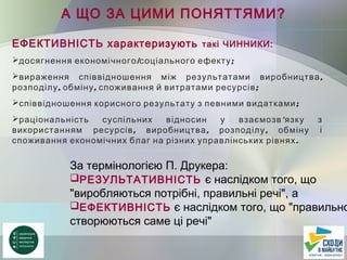 А ЩО ЗА ЦИМИ ПОНЯТТЯМИ?
ЕФЕКТИВНІСТЬ характеризують такі ЧИННИКИ:
 / ;досягнення економічного соціального ефекту
 ,вираження співвідношення між результатами виробництва
, , ;розподілу обміну споживання й витратами ресурсів
 ;співвідношення корисного результату з певними видатками
 'раціональність суспільних відносин у взаємозв язку з
, , ,використанням ресурсів виробництва розподілу обміну і
.споживання економічних благ на різних управлінських рівнях
За термінологією П. Друкера:
РЕЗУЛЬТАТИВНІСТЬ є наслідком того, що
"виробляються потрібні, правильні речі", а
ЕФЕКТИВНІСТЬ є наслідком того, що "правильно
створюються саме ці речі"
 