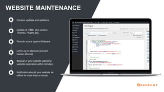 WEBSITE MAINTENANCE
Update of: CMS, php version,
Themes, Plugins etc.
Content updates and additions
Periodic scans against Malware
Limit Log in attempts (prevent
hacker attacks)
Backup of your website (allowing
website restoration within minutes)
Notification should your website be
offline for more than a minute
 