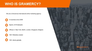 WHO IS GRAMERCY?
We are a full service international online marketing agency:
Approx. 20 Employees
In business since 2009
Offices in: New York, Berlin, London, Singapore, Bulgaria
100+ Websites created
150+ clients globally
 