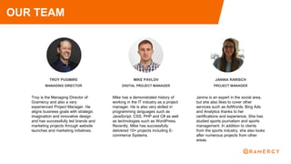 TROY PUGMIRE
MANAGING DIRECTOR
Troy is the Managing Director of
Gramercy and also a very
experienced Project Manager. He
aligns business goals with strategic
imagination and innovative design
and has successfully led brands and
marketing projects through website
launches and marketing initiatives.
JANINA RARISCH
PROJECT MANAGER
Janina is an expert in the social area,
but she also likes to cover other
services such as AdWords, Bing Ads
and Analytics thanks to her
certifications and experience. She has
studied sports journalism and sports
management. In addition to clients
from the sports industry, she also looks
after numerous projects from other
areas.
OUR TEAM
MIKE PAVLOV
DIGITAL PROJECT MANAGER
Mike has a demonstrated history of
working in the IT industry as a project
manager. He is also very skilled in
programming languages such as
JavaScript, CSS, PHP and C# as well
as technologies such as WordPress.
Recently, Mike has successfully
delivered 10+ projects including E-
commerce Systems.
 