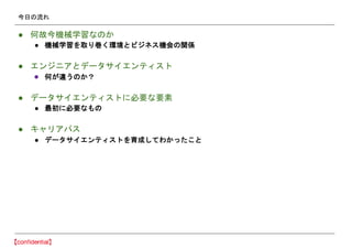 今日の流れ
● 何故今機械学習なのか
● 機械学習を取り巻く環境とビジネス機会の関係
● エンジニアとデータサイエンティスト
● 何が違うのか？
● データサイエンティストに必要な要素
● 最初に必要なもの
● キャリアパス
● データサイエンティストを育成してわかったこと
 