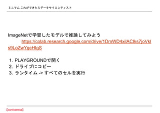 ミニマム これができたらデータサイエンティスト
ImageNetで学習したモデルで推論してみよう
https://colab.research.google.com/drive/1DmWD4xilACIks7joVkI
s9LoZwYgcHIgS
1. PLAYGROUNDで開く
2. ドライブにコピー
3. ランタイム -> すべてのセルを実行
 