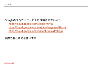 なんなら…
Googleのクラウドサービスに推論させてみよう
https://cloud.google.com/vision/?hl=ja
https://cloud.google.com/natural-language/?hl=ja
https://cloud.google.com/speech-to-text/?hl=ja
実際のお仕事でも使います
 