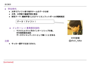 自己紹介
● 学生時代
● 大学でアメフト部で相手チームのデータ分析
● 大学、大学院で機械学習を専攻
● 研究テーマ :機械学習によるアメリカンフットボールの戦略推定
● インターン -> 業務委託契約
○ マクロミルで1ヶ月のインターンシップの後、
半年業務委託契約
データサイエンティストとして働くことを知る
注意
● サッカー選手ではありません
データ！アメフト！
中村俊輔
@shun_naka
 