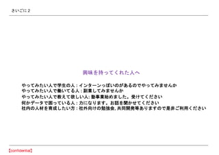 さいごに 2
興味を持ってくれた人へ
やってみたい人で学生の人 : インターンっぽいのがあるのでやってみませんか
やってみたい人で働いてる人 : 副業してみませんか
やってみたい人で教えて欲しい人: 塾事業始めました。受けてください
何かデータで困っている人 : 力になります。お話を聞かせてください
社内の人材を育成したい方 : 社外向けの勉強会, 共同開発等ありますので是非ご利用ください
 