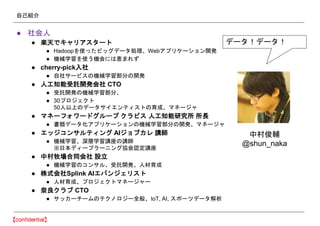自己紹介
● 社会人
● 楽天でキャリアスタート
● Hadoopを使ったビッグデータ処理、Webアプリケーション開発
● 機械学習を使う機会には恵まれず
● cherry-pick入社
● 自社サービスの機械学習部分の開発
● 人工知能受託開発会社 CTO
● 受託開発の機械学習部分、
● 30プロジェクト
50人以上のデータサイエンティストの育成、マネージャ
● マネーフォワードグループ クラビス 人工知能研究所 所長
● 書類データ化アプリケーションの機械学習部分の開発、マネージャ
● エッジコンサルティング AIジョブカレ 講師
● 機械学習、深層学習講座の講師
※日本ディープラーニング協会認定講座
● 中村牧場合同会社 設立
● 機械学習のコンサル、受託開発、人材育成
● 株式会社Splink AIエバンジェリスト
● 人材育成、プロジェクトマネージャー
● 奈良クラブ CTO
● サッカーチームのテクノロジー全般、IoT, AI, スポーツデータ解析
データ！データ！
中村俊輔
@shun_naka
 