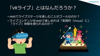 「VRライブ」とはなんだろうか？
• HMDでライブステージを楽しむことがゴールなのか？
• ライブコンテンツをHMDで楽しめれば「実質的（Virtual）に」
「ライブ」体験を得られるのか？
 