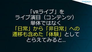 「VRライブ」を
ライブ演目（コンテンツ）
単体ではなく
「日常」から「非日常」への
遷移も含めた「体験」として
とらえてみると…
 