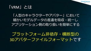 「VRM」とは
「人型のキャラクターやアバター」において
細かいモデルデータの差違を吸収・統一し
アプリケーション側の取り扱いを簡単にする
プラットフォーム非依存・横断型の
3Dアバターファイルフォーマットです
 