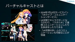 バーチャルキャストとは
• 2018年7月13日サービスイン
「VRライブ・コミュニケー
ションサービス」
• VR空間でキャラクターにな
りかわり、「スタジオ」で遠
隔コミュニケーションしたり
生放送をしたりできる
• 「VR空間の外」とのコミュ
ニケーションも可能なことが
特徴
 