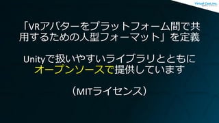 「VRアバターをプラットフォーム間で共
用するための人型フォーマット」を定義
Unityで扱いやすいライブラリとともに
オープンソースで提供しています
（MITライセンス）
 