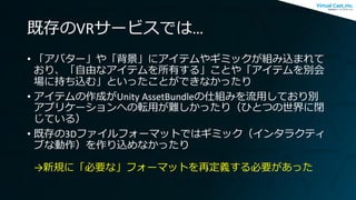 既存のVRサービスでは…
• 「アバター」や「背景」にアイテムやギミックが組み込まれて
おり、「自由なアイテムを所有する」ことや「アイテムを別会
場に持ち込む」といったことができなかったり
• アイテムの作成がUnity AssetBundleの仕組みを流用しており別
アプリケーションへの転用が難しかったり（ひとつの世界に閉
じている）
• 既存の3Dファイルフォーマットではギミック（インタラクティ
ブな動作）を作り込めなかったり
→新規に「必要な」フォーマットを再定義する必要があった
 