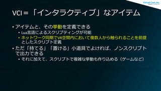 VCI＝「インタラクティブ」なアイテム
• アイテムと、その挙動を定義できる
• Lua言語によるスクリプティングが可能
• ネットワーク同期でVR空間内において複数人から触られることを前提
としたスクリプト定義
• ただ「持てる」「置ける」小道具でよければ、ノンスクリプト
で出力できる
• それに加えて、スクリプトで複雑な挙動も作り込める（ゲームなど）
 