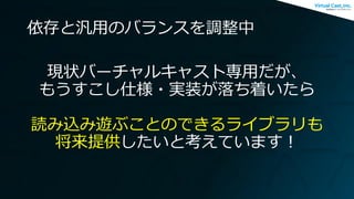依存と汎用のバランスを調整中
現状バーチャルキャスト専用だが、
もうすこし仕様・実装が落ち着いたら
読み込み遊ぶことのできるライブラリも
将来提供したいと考えています！
 