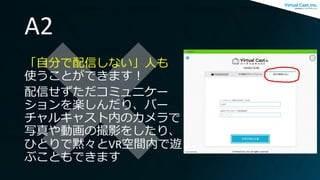 A2
「自分で配信しない」人も
使うことができます！
配信せずただコミュニケー
ションを楽しんだり、バー
チャルキャスト内のカメラで
写真や動画の撮影をしたり、
ひとりで黙々とVR空間内で遊
ぶこともできます
 