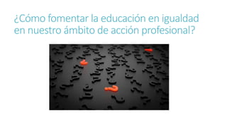 ¿Cómo fomentar la educación en igualdad
en nuestro ámbito de acción profesional?
 