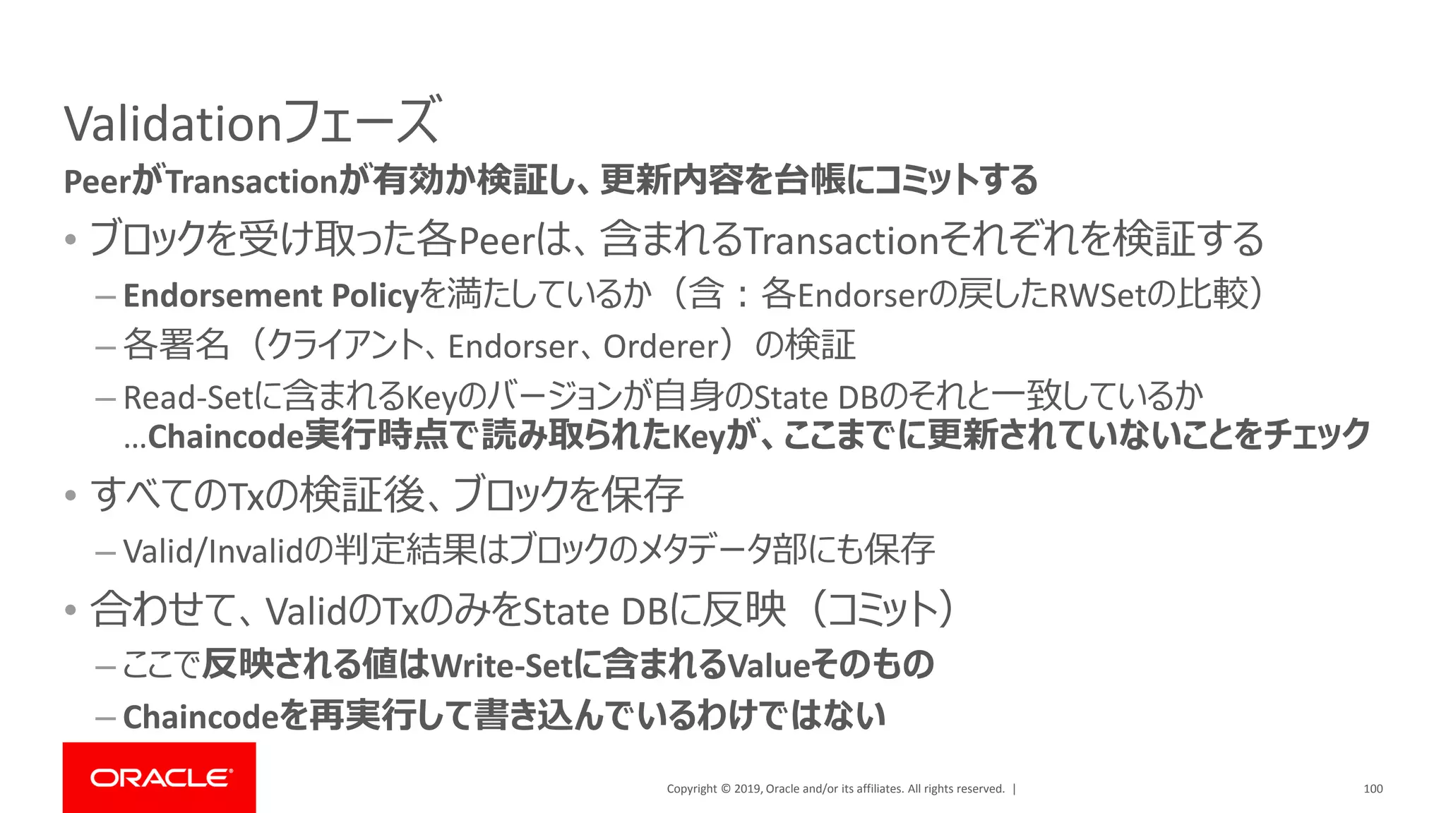 Copyright © 2019, Oracle and/or its affiliates. All rights reserved. |
Validationフェーズ
• ブロックを受け取った各Peerは、含まれるTransactionそれぞれを検証する
– Endorsement Policyを満たしているか（含：各Endorserの戻したRWSetの比較）
– 各署名（クライアント、Endorser、Orderer）の検証
– Read-Setに含まれるKeyのバージョンが自身のState DBのそれと一致しているか
…Chaincode実行時点で読み取られたKeyが、ここまでに更新されていないことをチェック
• すべてのTxの検証後、ブロックを保存
– Valid/Invalidの判定結果はブロックのメタデータ部にも保存
• 合わせて、ValidのTxのみをState DBに反映（コミット）
– ここで反映される値はWrite-Setに含まれるValueそのもの
– Chaincodeを再実行して書き込んでいるわけではない
100
PeerがTransactionが有効か検証し、更新内容を台帳にコミットする
 