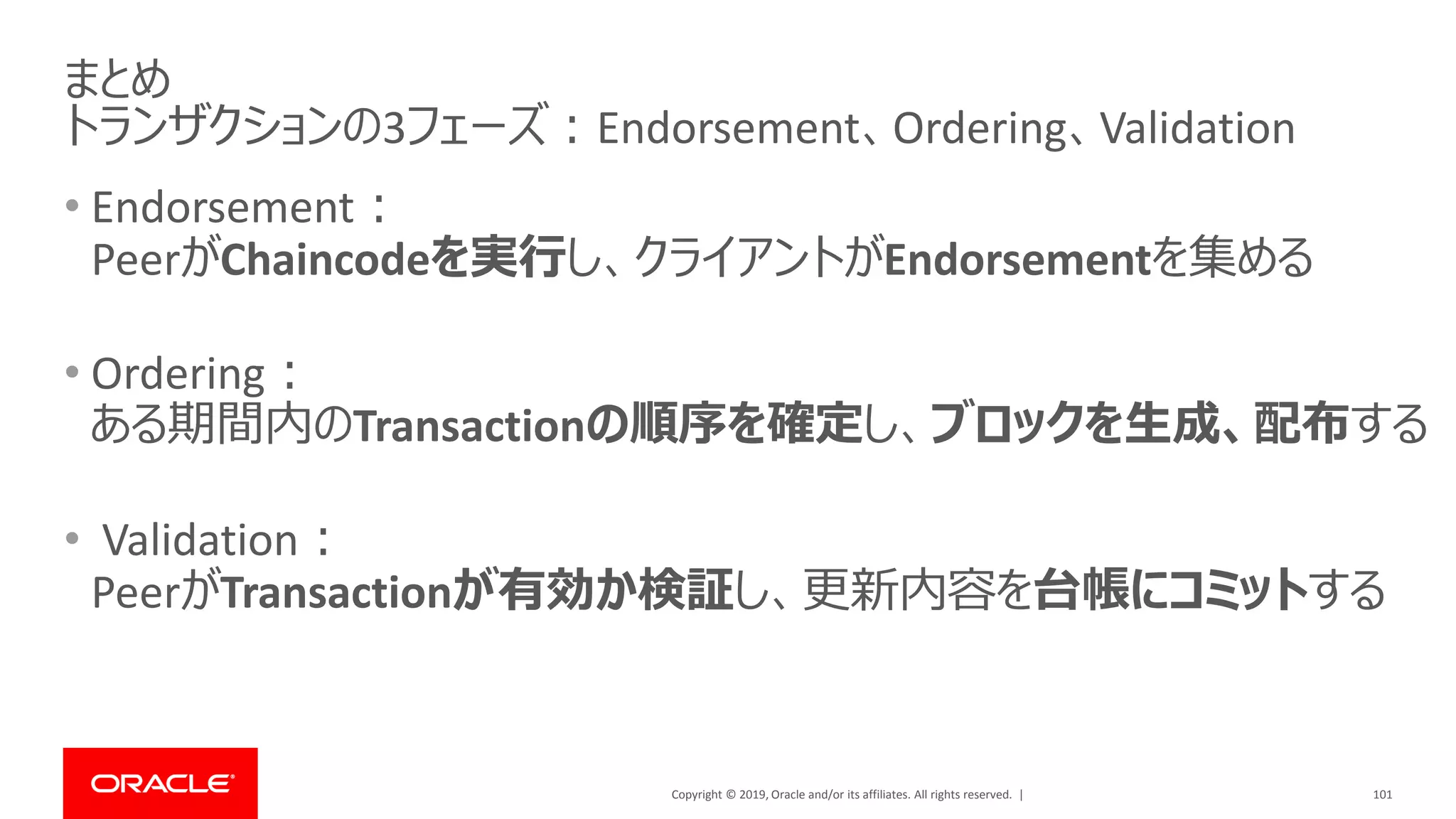 Copyright © 2019, Oracle and/or its affiliates. All rights reserved. |
• Endorsement：
PeerがChaincodeを実行し、クライアントがEndorsementを集める
• Ordering：
ある期間内のTransactionの順序を確定し、ブロックを生成、配布する
• Validation：
PeerがTransactionが有効か検証し、更新内容を台帳にコミットする
101
まとめ
トランザクションの3フェーズ：Endorsement、Ordering、Validation
 