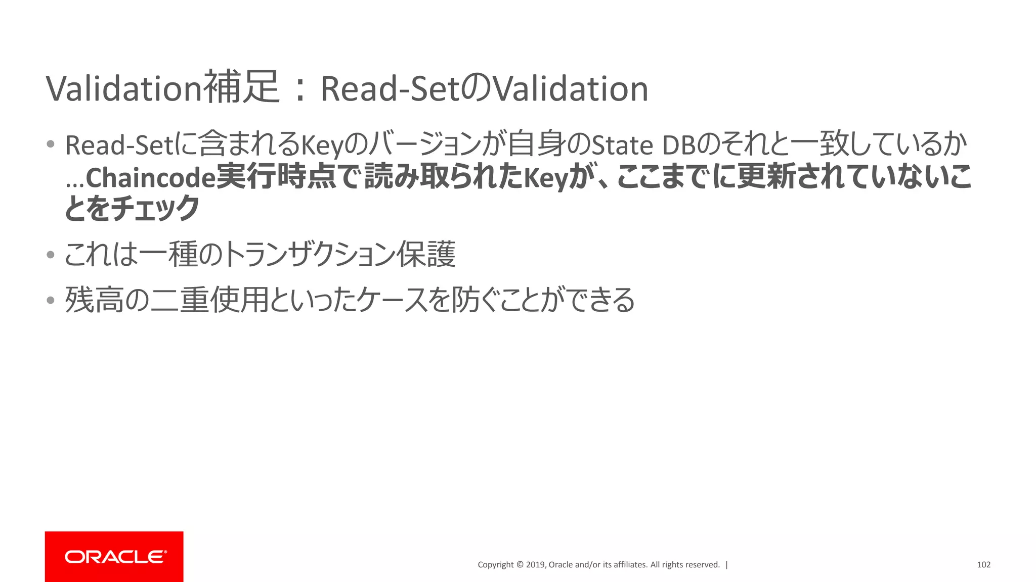 Copyright © 2019, Oracle and/or its affiliates. All rights reserved. |
Validation補足：Read-SetのValidation
• Read-Setに含まれるKeyのバージョンが自身のState DBのそれと一致しているか
…Chaincode実行時点で読み取られたKeyが、ここまでに更新されていないこ
とをチェック
• これは一種のトランザクション保護
• 残高の二重使用といったケースを防ぐことができる
102
 