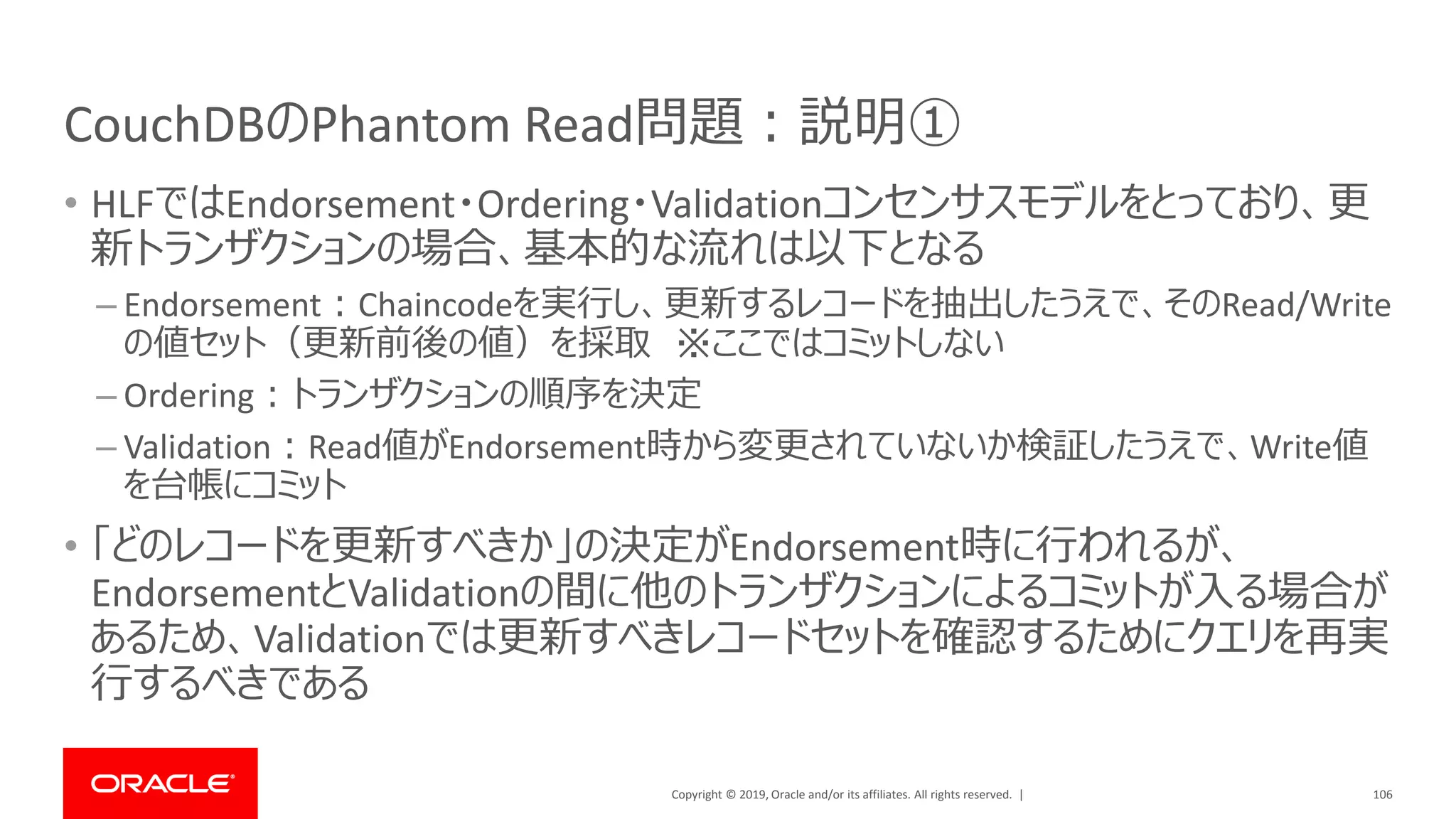 Copyright © 2019, Oracle and/or its affiliates. All rights reserved. |
CouchDBのPhantom Read問題：説明①
• HLFではEndorsement・Ordering・Validationコンセンサスモデルをとっており、更
新トランザクションの場合、基本的な流れは以下となる
– Endorsement：Chaincodeを実行し、更新するレコードを抽出したうえで、そのRead/Write
の値セット（更新前後の値）を採取 ※ここではコミットしない
– Ordering：トランザクションの順序を決定
– Validation：Read値がEndorsement時から変更されていないか検証したうえで、Write値
を台帳にコミット
• 「どのレコードを更新すべきか」の決定がEndorsement時に行われるが、
EndorsementとValidationの間に他のトランザクションによるコミットが入る場合が
あるため、Validationでは更新すべきレコードセットを確認するためにクエリを再実
行するべきである
106
 