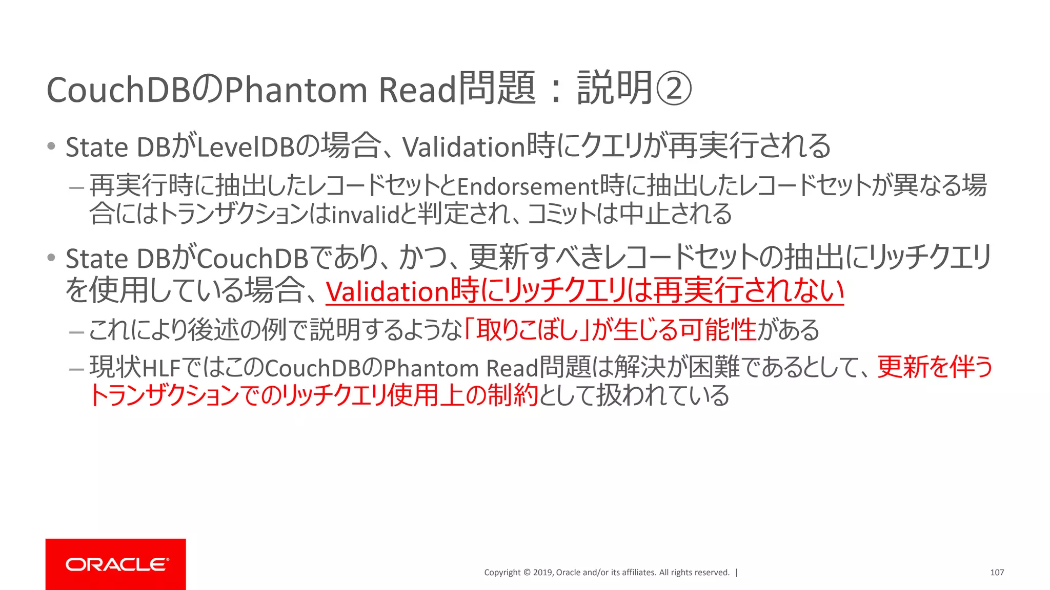 Copyright © 2019, Oracle and/or its affiliates. All rights reserved. |
CouchDBのPhantom Read問題：説明②
• State DBがLevelDBの場合、Validation時にクエリが再実行される
– 再実行時に抽出したレコードセットとEndorsement時に抽出したレコードセットが異なる場
合にはトランザクションはinvalidと判定され、コミットは中止される
• State DBがCouchDBであり、かつ、更新すべきレコードセットの抽出にリッチクエリ
を使用している場合、Validation時にリッチクエリは再実行されない
– これにより後述の例で説明するような「取りこぼし」が生じる可能性がある
– 現状HLFではこのCouchDBのPhantom Read問題は解決が困難であるとして、更新を伴う
トランザクションでのリッチクエリ使用上の制約として扱われている
107
 
