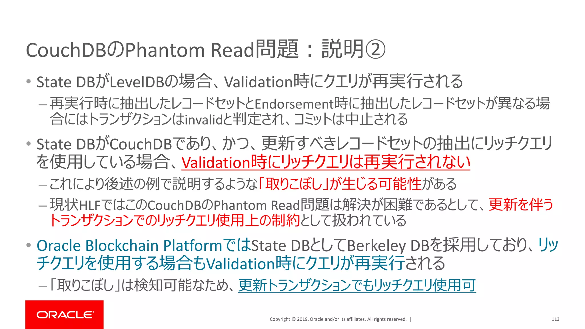 Copyright © 2019, Oracle and/or its affiliates. All rights reserved. |
CouchDBのPhantom Read問題：説明②
• State DBがLevelDBの場合、Validation時にクエリが再実行される
– 再実行時に抽出したレコードセットとEndorsement時に抽出したレコードセットが異なる場
合にはトランザクションはinvalidと判定され、コミットは中止される
• State DBがCouchDBであり、かつ、更新すべきレコードセットの抽出にリッチクエリ
を使用している場合、Validation時にリッチクエリは再実行されない
– これにより後述の例で説明するような「取りこぼし」が生じる可能性がある
– 現状HLFではこのCouchDBのPhantom Read問題は解決が困難であるとして、更新を伴う
トランザクションでのリッチクエリ使用上の制約として扱われている
• Oracle Blockchain PlatformではState DBとしてBerkeley DBを採用しており、リッ
チクエリを使用する場合もValidation時にクエリが再実行される
– 「取りこぼし」は検知可能なため、更新トランザクションでもリッチクエリ使用可
113
 