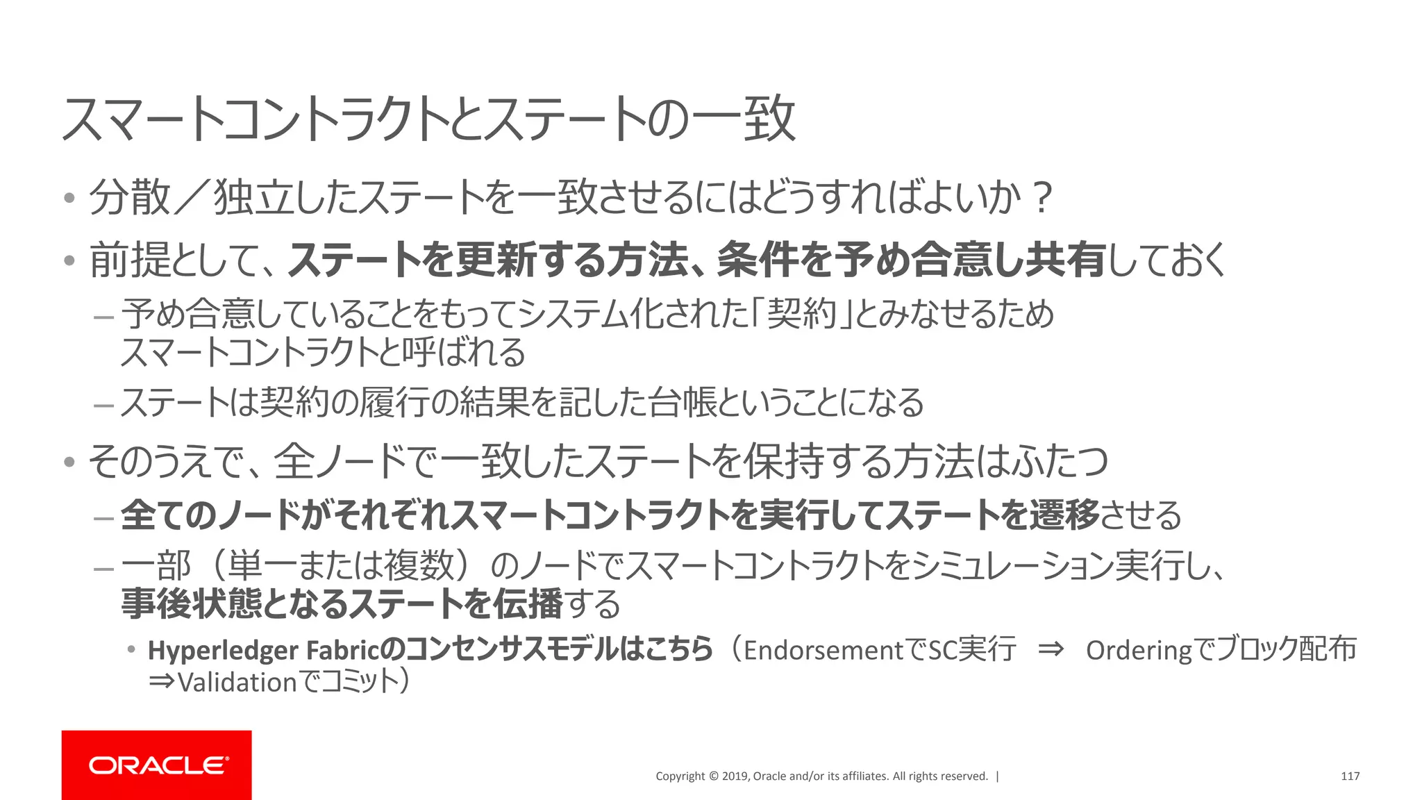 Copyright © 2019, Oracle and/or its affiliates. All rights reserved. |
スマートコントラクトとステートの一致
• 分散／独立したステートを一致させるにはどうすればよいか？
• 前提として、ステートを更新する方法、条件を予め合意し共有しておく
– 予め合意していることをもってシステム化された「契約」とみなせるため
スマートコントラクトと呼ばれる
– ステートは契約の履行の結果を記した台帳ということになる
• そのうえで、全ノードで一致したステートを保持する方法はふたつ
– 全てのノードがそれぞれスマートコントラクトを実行してステートを遷移させる
– 一部（単一または複数）のノードでスマートコントラクトをシミュレーション実行し、
事後状態となるステートを伝播する
• Hyperledger Fabricのコンセンサスモデルはこちら（EndorsementでSC実行 ⇒ Orderingでブロック配布
⇒Validationでコミット）
117
 