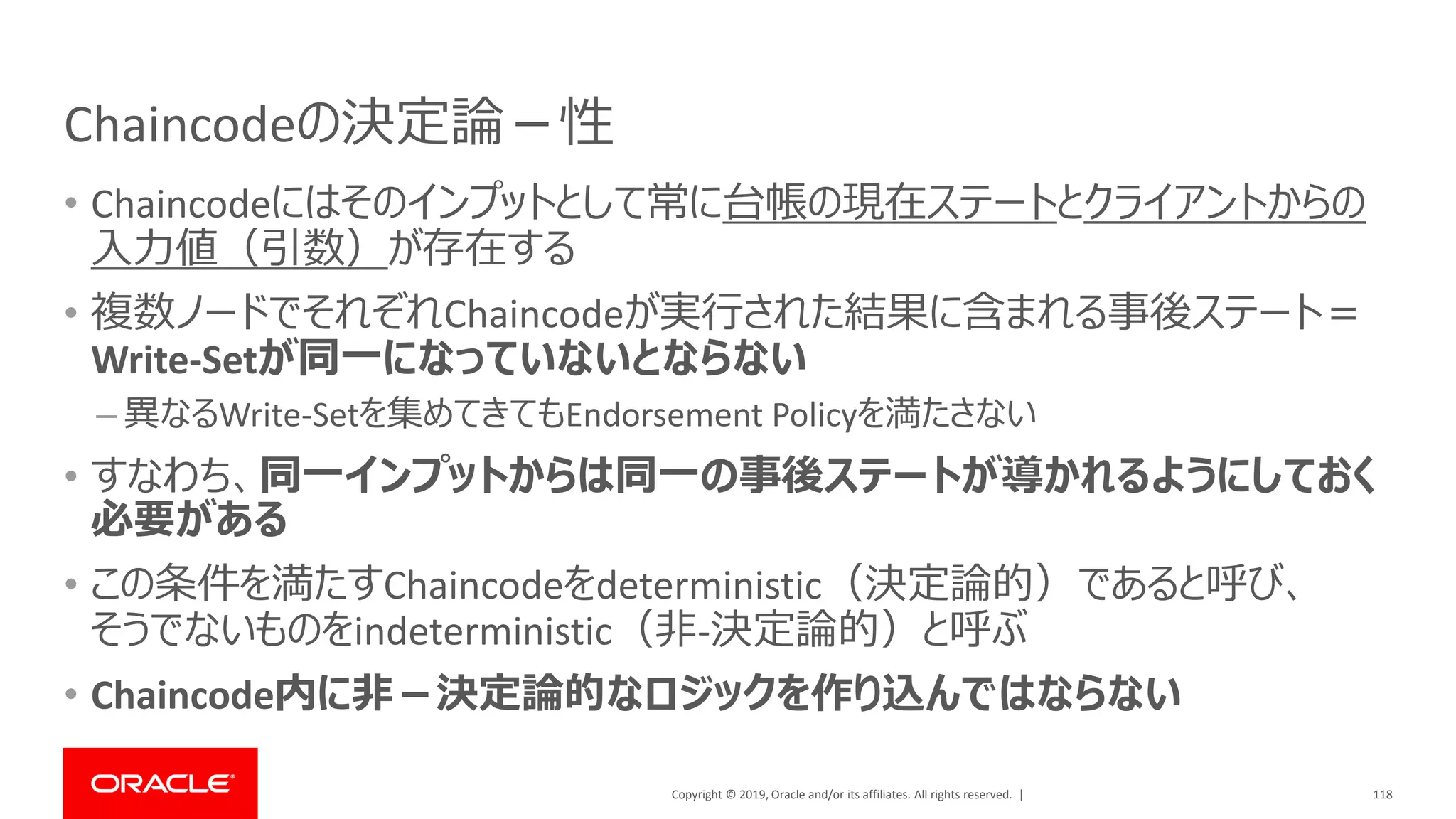 Copyright © 2019, Oracle and/or its affiliates. All rights reserved. |
Chaincodeの決定論－性
• Chaincodeにはそのインプットとして常に台帳の現在ステートとクライアントからの
入力値（引数）が存在する
• 複数ノードでそれぞれChaincodeが実行された結果に含まれる事後ステート＝
Write-Setが同一になっていないとならない
– 異なるWrite-Setを集めてきてもEndorsement Policyを満たさない
• すなわち、同一インプットからは同一の事後ステートが導かれるようにしておく
必要がある
• この条件を満たすChaincodeをdeterministic（決定論的）であると呼び、
そうでないものをindeterministic（非-決定論的）と呼ぶ
• Chaincode内に非－決定論的なロジックを作り込んではならない
118
 