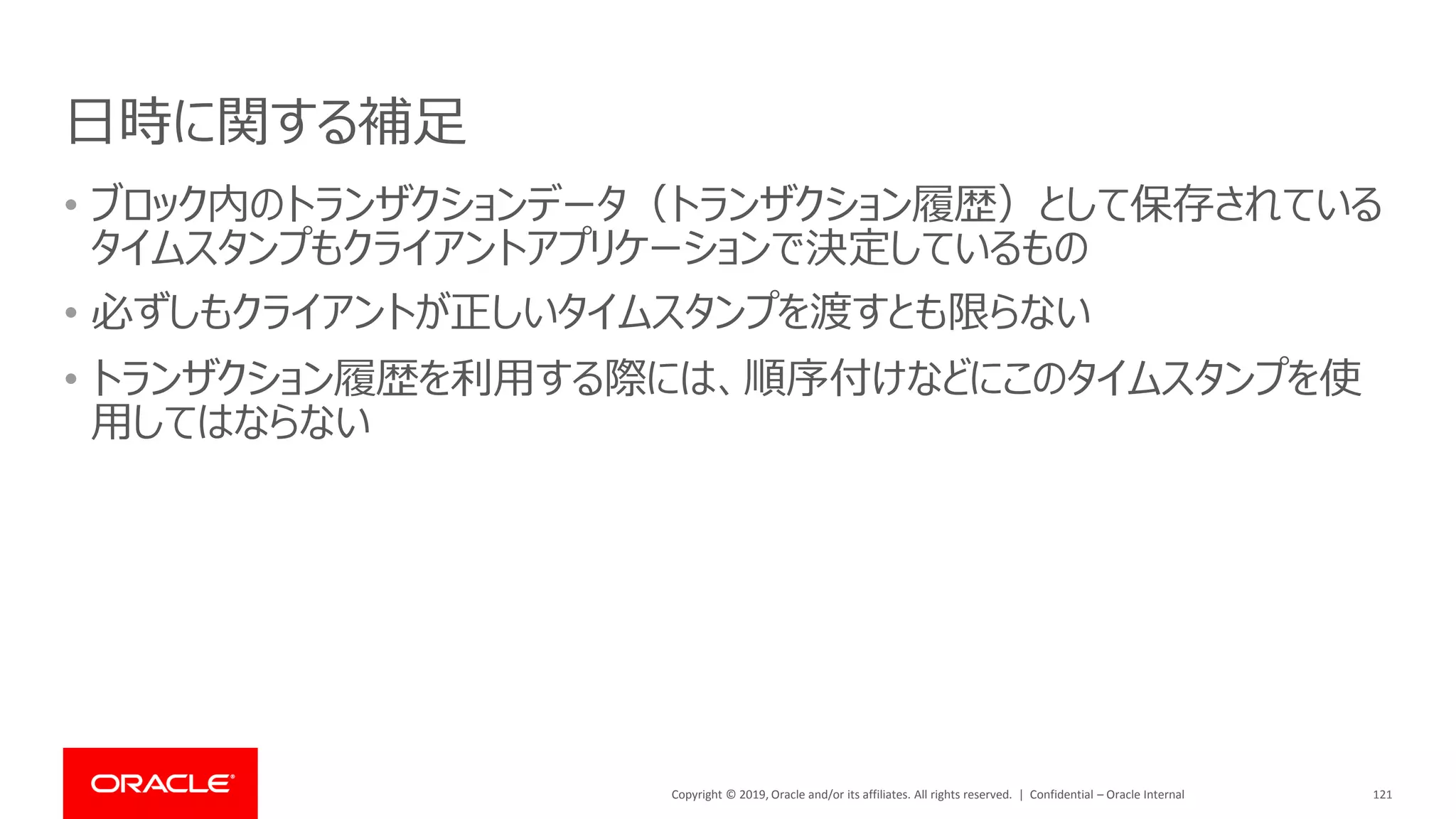 Copyright © 2019, Oracle and/or its affiliates. All rights reserved. | Confidential – Oracle Internal
日時に関する補足
121
• ブロック内のトランザクションデータ（トランザクション履歴）として保存されている
タイムスタンプもクライアントアプリケーションで決定しているもの
• 必ずしもクライアントが正しいタイムスタンプを渡すとも限らない
• トランザクション履歴を利用する際には、順序付けなどにこのタイムスタンプを使
用してはならない
 