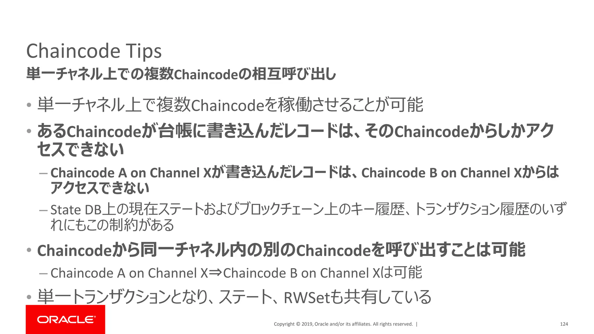 Copyright © 2019, Oracle and/or its affiliates. All rights reserved. |
Chaincode Tips
• 単一チャネル上で複数Chaincodeを稼働させることが可能
• あるChaincodeが台帳に書き込んだレコードは、そのChaincodeからしかアク
セスできない
– Chaincode A on Channel Xが書き込んだレコードは、Chaincode B on Channel Xからは
アクセスできない
– State DB上の現在ステートおよびブロックチェーン上のキー履歴、トランザクション履歴のいず
れにもこの制約がある
• Chaincodeから同一チャネル内の別のChaincodeを呼び出すことは可能
– Chaincode A on Channel X⇒Chaincode B on Channel Xは可能
• 単一トランザクションとなり、ステート、RWSetも共有している
124
単一チャネル上での複数Chaincodeの相互呼び出し
 